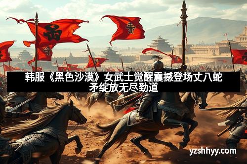 韩服《黑色沙漠》女武士觉醒震撼登场丈八蛇矛绽放无尽劲道